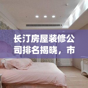 长汀房屋装修公司排名揭晓，市场热门选择解读！