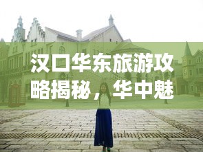 汉口华东旅游攻略揭秘，华中魅力之旅探索之旅