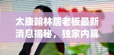 太康翰林居老板最新消息揭秘，独家内幕，不容错过
